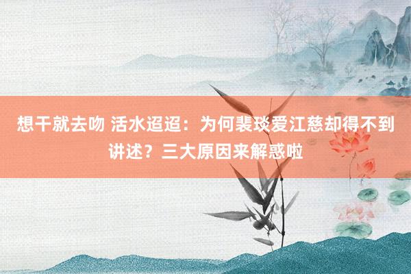 想干就去吻 活水迢迢：为何裴琰爱江慈却得不到讲述？三大原因来解惑啦