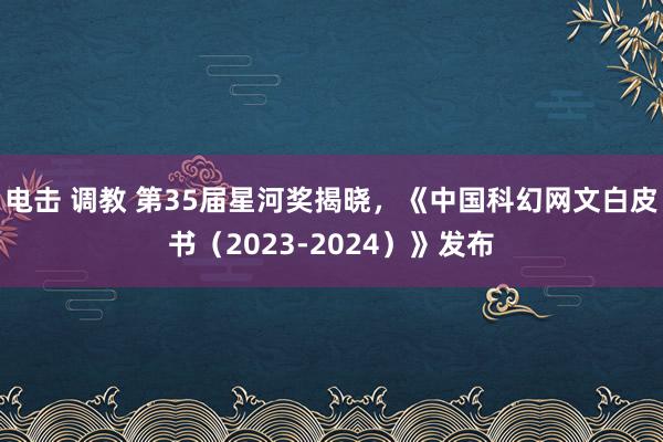 电击 调教 第35届星河奖揭晓，《中国科幻网文白皮书（2023-2024）》发布