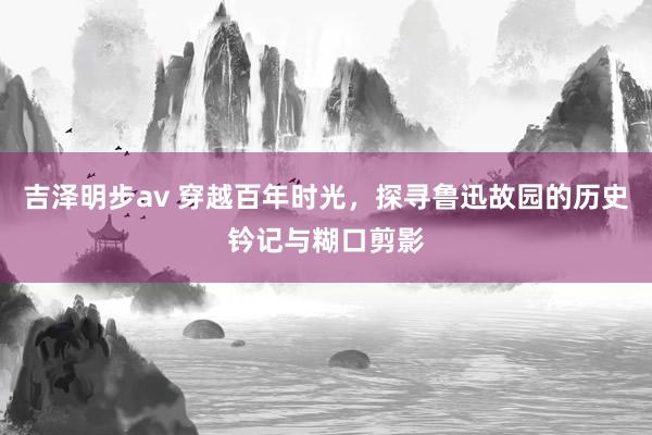 吉泽明步av 穿越百年时光，探寻鲁迅故园的历史钤记与糊口剪影