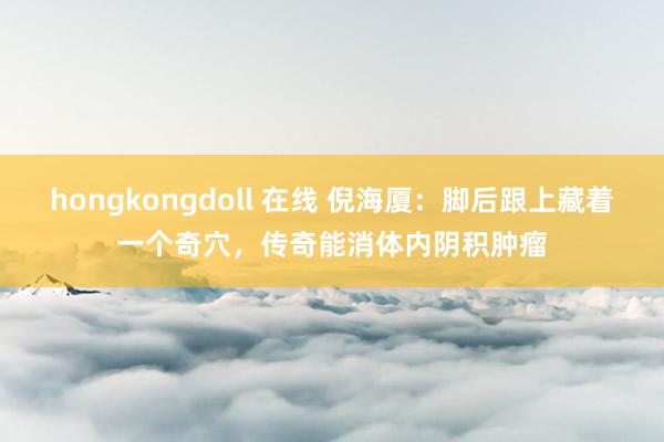 hongkongdoll 在线 倪海厦：脚后跟上藏着一个奇穴，传奇能消体内阴积肿瘤