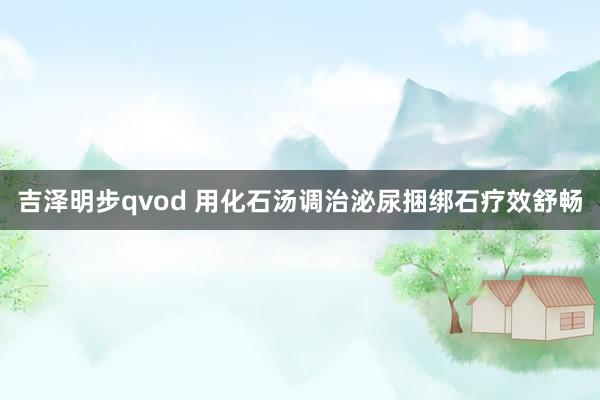 吉泽明步qvod 用化石汤调治泌尿捆绑石疗效舒畅