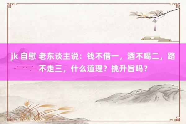 jk 自慰 老东谈主说：钱不借一，酒不喝二，路不走三，什么道理？挑升旨吗？