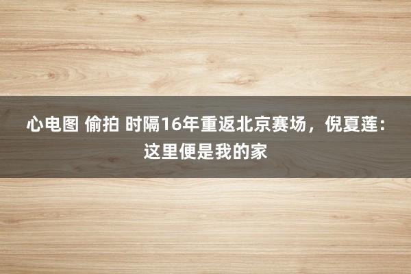 心电图 偷拍 时隔16年重返北京赛场，倪夏莲：这里便是我的家