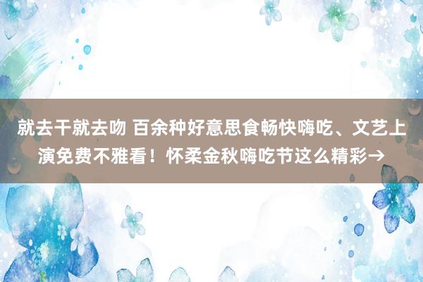 就去干就去吻 百余种好意思食畅快嗨吃、文艺上演免费不雅看！怀柔金秋嗨吃节这么精彩→