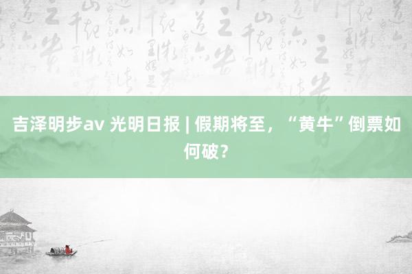 吉泽明步av 光明日报 | 假期将至，“黄牛”倒票如何破？