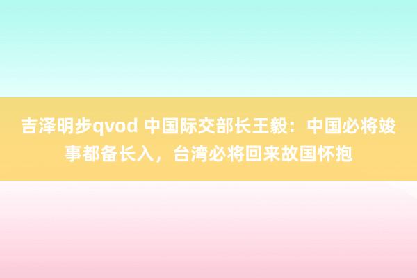 吉泽明步qvod 中国际交部长王毅：中国必将竣事都备长入，台湾必将回来故国怀抱