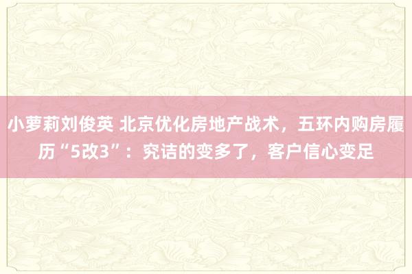 小萝莉刘俊英 北京优化房地产战术，五环内购房履历“5改3”：究诘的变多了，客户信心变足