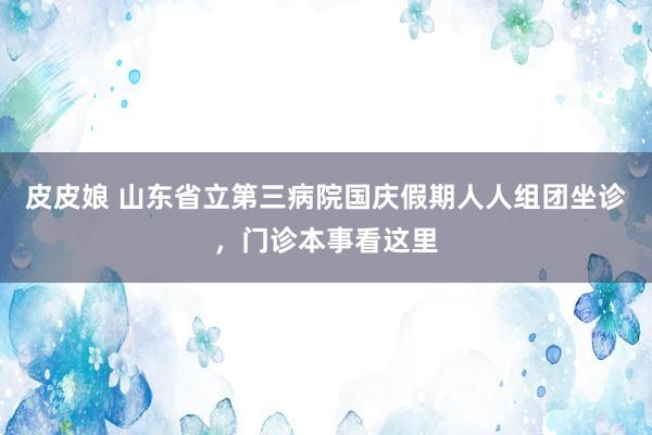 皮皮娘 山东省立第三病院国庆假期人人组团坐诊，门诊本事看这里