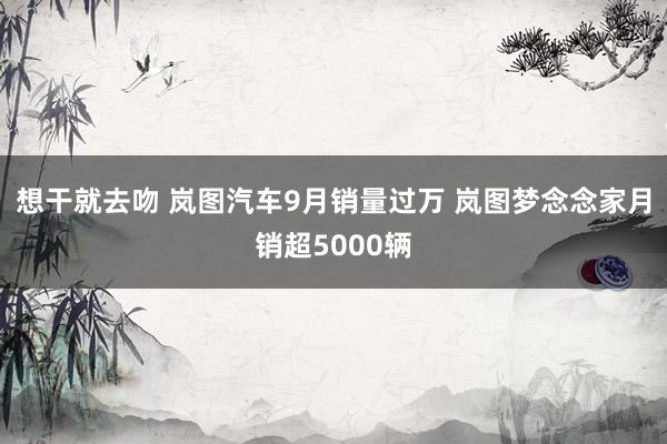 想干就去吻 岚图汽车9月销量过万 岚图梦念念家月销超5000辆