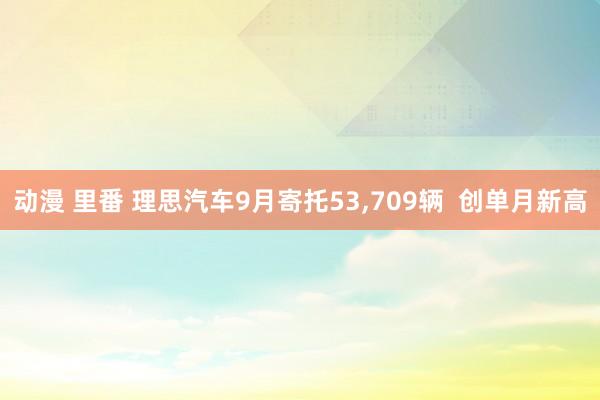 动漫 里番 理思汽车9月寄托53，709辆  创单月新高