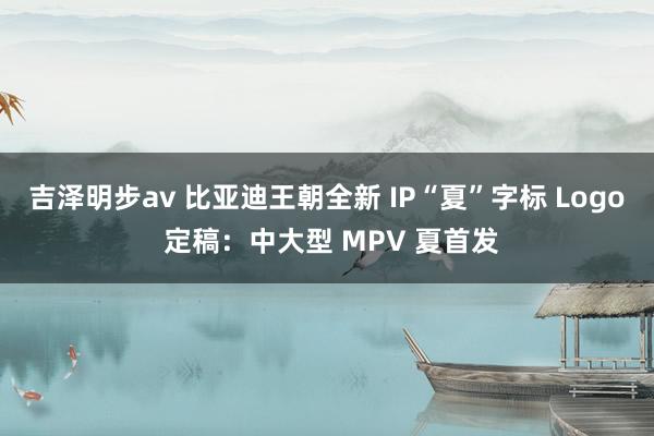 吉泽明步av 比亚迪王朝全新 IP“夏”字标 Logo 定稿：中大型 MPV 夏首发