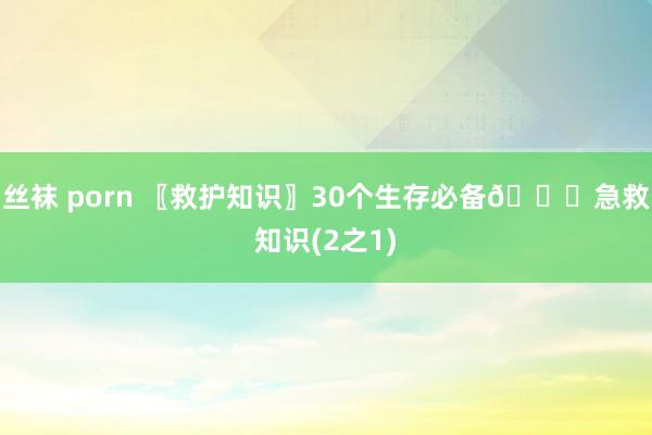 丝袜 porn 〖救护知识〗30个生存必备🔔急救知识(2之1)