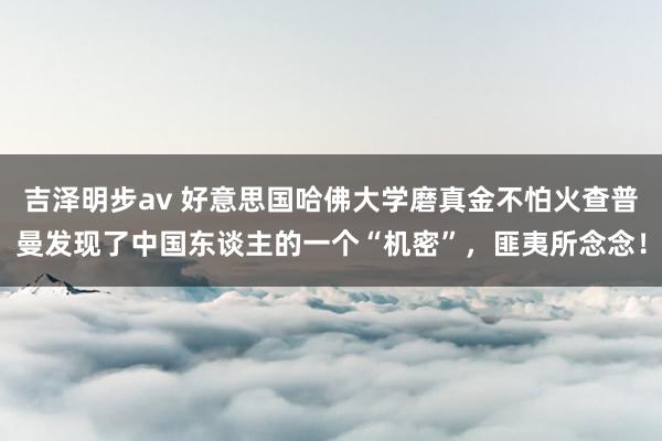 吉泽明步av 好意思国哈佛大学磨真金不怕火查普曼发现了中国东谈主的一个“机密”，匪夷所念念！