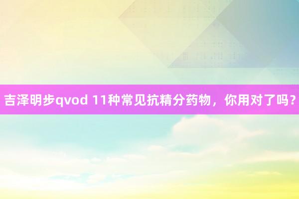 吉泽明步qvod 11种常见抗精分药物，你用对了吗？