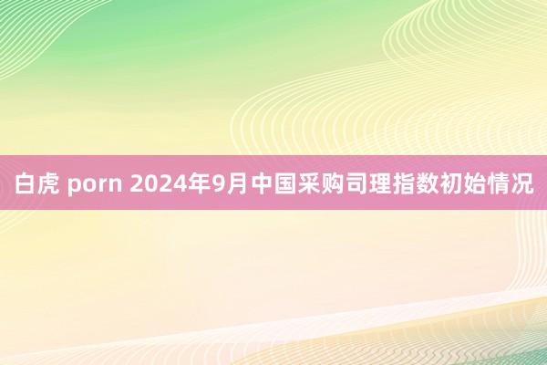 白虎 porn 2024年9月中国采购司理指数初始情况