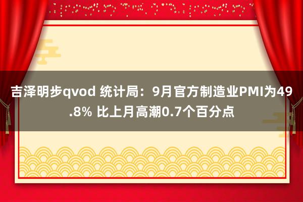 吉泽明步qvod 统计局：9月官方制造业PMI为49.8% 比上月高潮0.7个百分点