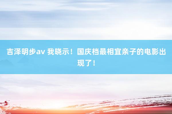 吉泽明步av 我晓示！国庆档最相宜亲子的电影出现了！