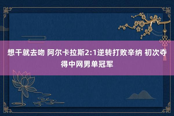 想干就去吻 阿尔卡拉斯2:1逆转打败辛纳 初次夺得中网男单冠军