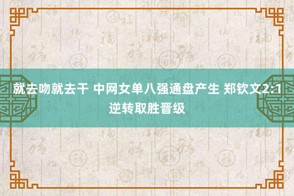 就去吻就去干 中网女单八强通盘产生 郑钦文2:1逆转取胜晋级