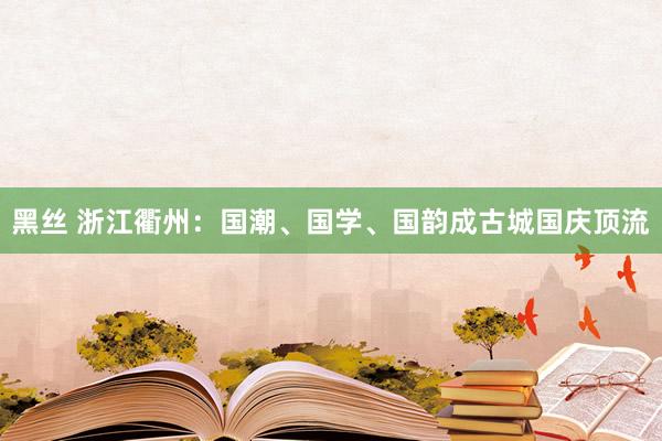 黑丝 浙江衢州：国潮、国学、国韵成古城国庆顶流