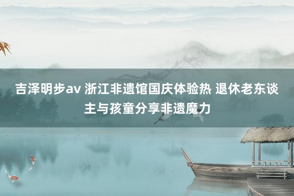 吉泽明步av 浙江非遗馆国庆体验热 退休老东谈主与孩童分享非遗魔力