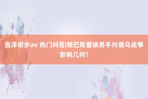 吉泽明步av 热门问答|顿巴斯重镇易手对俄乌战事影响几何?