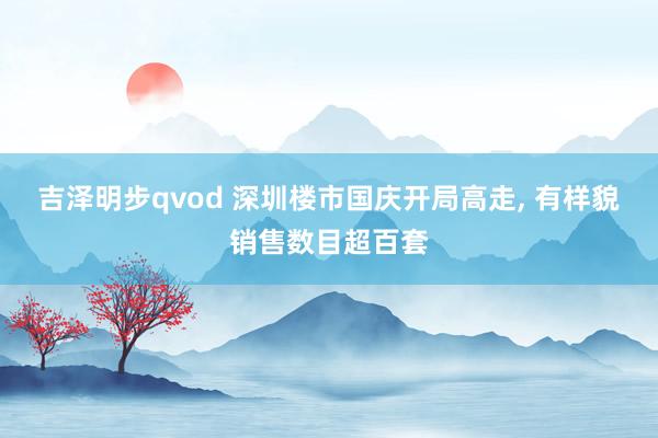 吉泽明步qvod 深圳楼市国庆开局高走， 有样貌销售数目超百套