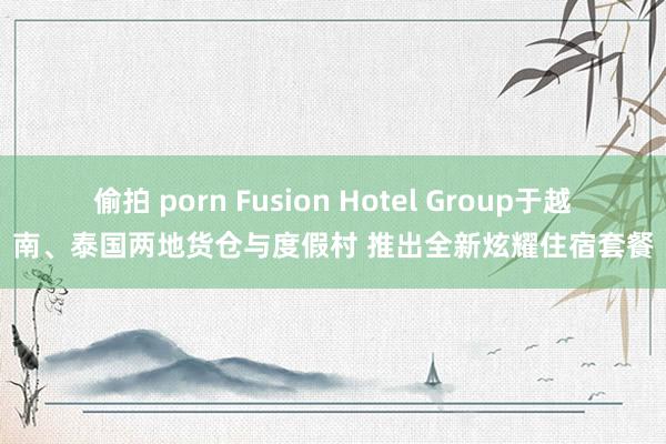 偷拍 porn Fusion Hotel Group于越南、泰国两地货仓与度假村 推出全新炫耀住宿套餐