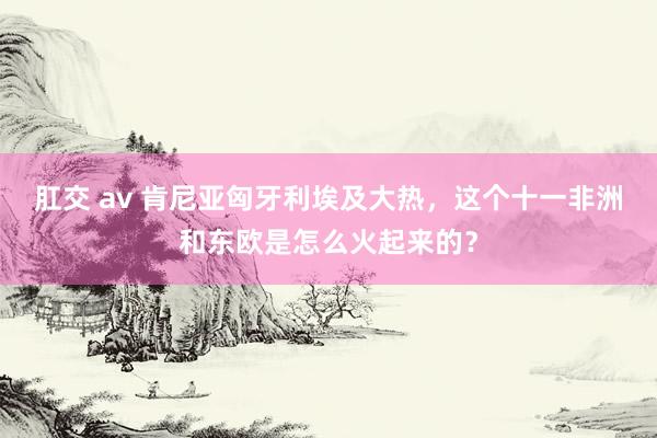 肛交 av 肯尼亚匈牙利埃及大热，这个十一非洲和东欧是怎么火起来的？