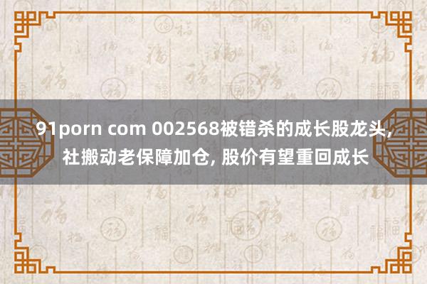 91porn com 002568被错杀的成长股龙头， 社搬动老保障加仓， 股价有望重回成长