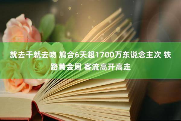 就去干就去吻 鸠合6天超1700万东说念主次 铁路黄金周 客流高开高走