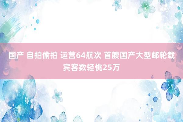 国产 自拍偷拍 运营64航次 首艘国产大型邮轮载宾客数轻佻25万