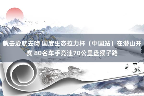 就去爱就去吻 国度生态拉力杯（中国站）在潜山开赛 80名车手竞速70公里盘猴子路