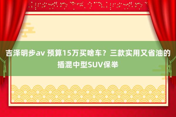 吉泽明步av 预算15万买啥车？三款实用又省油的插混中型SUV保举