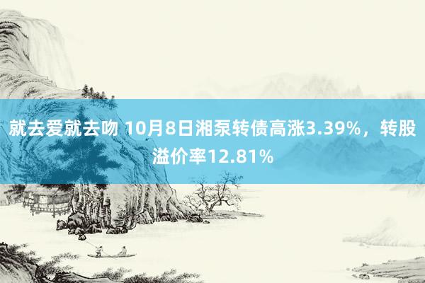 就去爱就去吻 10月8日湘泵转债高涨3.39%，转股溢价率12.81%