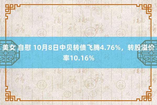 美女 自慰 10月8日中贝转债飞腾4.76%，转股溢价率10.16%