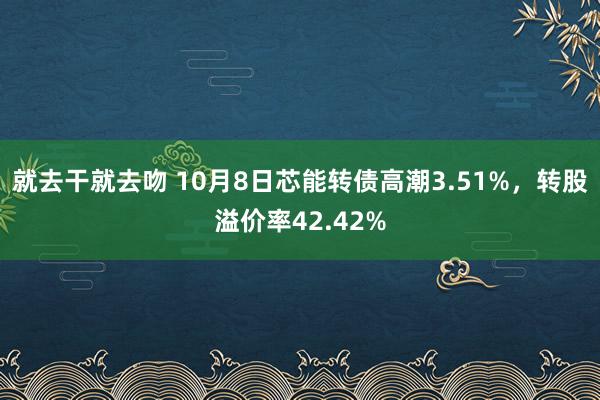 就去干就去吻 10月8日芯能转债高潮3.51%，转股溢价率42.42%