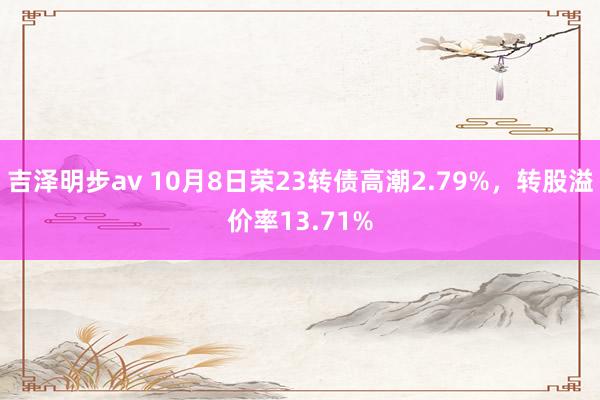 吉泽明步av 10月8日荣23转债高潮2.79%，转股溢价率13.71%