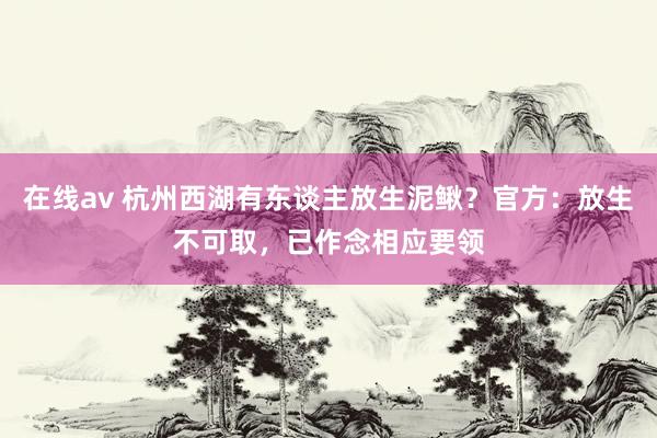 在线av 杭州西湖有东谈主放生泥鳅？官方：放生不可取，已作念相应要领