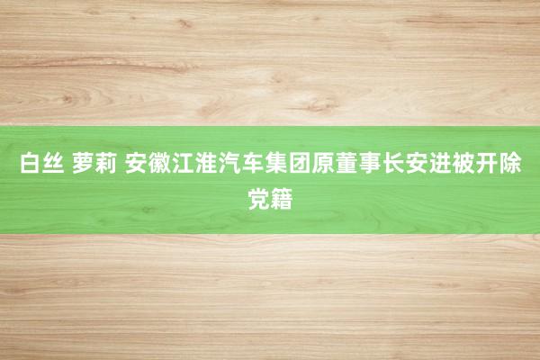 白丝 萝莉 安徽江淮汽车集团原董事长安进被开除党籍