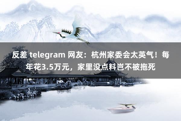 反差 telegram 网友：杭州家委会太英气！每年花3.5万元，家里没点料岂不被拖死