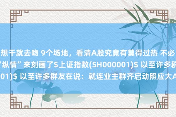 想干就去吻 9个场地，看清A股究竟有莫得过热 不必置疑，A股一经不错用“纵情”来刻画了$上证指数(SH000001)$ 以至许多群友在说：就连业主群齐启动照应大A了最...