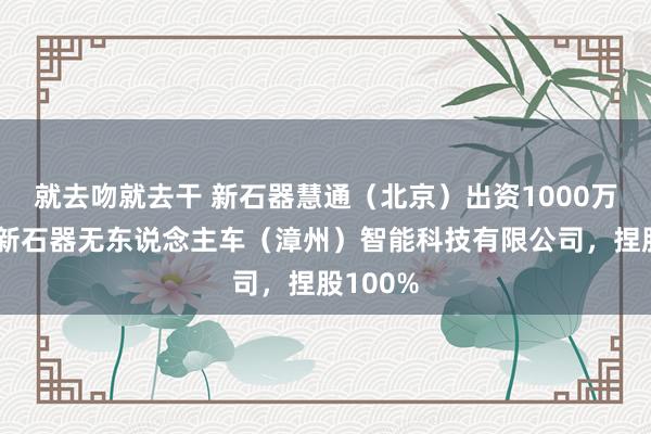 就去吻就去干 新石器慧通（北京）出资1000万元拓荒新石器无东说念主车（漳州）智能科技有限公司，捏股100%