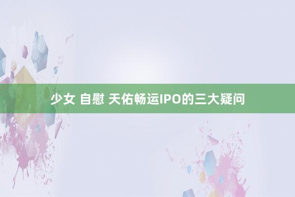 少女 自慰 天佑畅运IPO的三大疑问