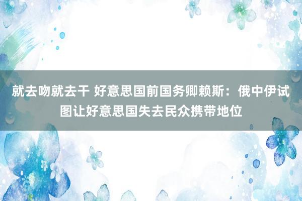 就去吻就去干 好意思国前国务卿赖斯：俄中伊试图让好意思国失去民众携带地位