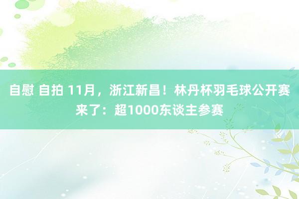 自慰 自拍 11月，浙江新昌！林丹杯羽毛球公开赛来了：超1000东谈主参赛