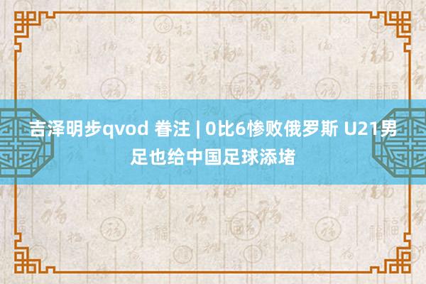 吉泽明步qvod 眷注 | 0比6惨败俄罗斯 U21男足也给中国足球添堵