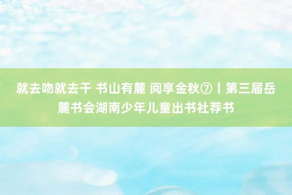 就去吻就去干 书山有麓 阅享金秋⑦丨第三届岳麓书会湖南少年儿童出书社荐书