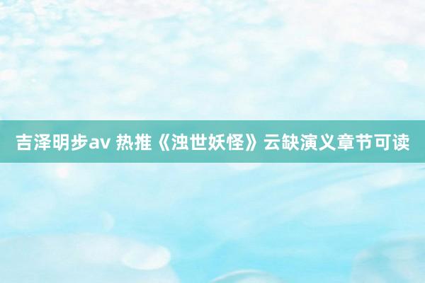 吉泽明步av 热推《浊世妖怪》云缺演义章节可读