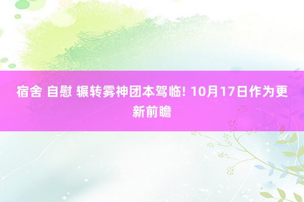 宿舍 自慰 辗转雾神团本驾临! 10月17日作为更新前瞻